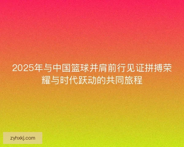 2025年与中国篮球并肩前行见证拼搏荣耀与时代跃动的共同旅程