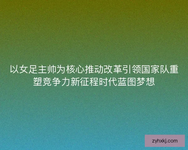 以女足主帅为核心推动改革引领国家队重塑竞争力新征程时代蓝图梦想