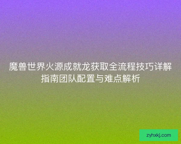 魔兽世界火源成就龙获取全流程技巧详解指南团队配置与难点解析