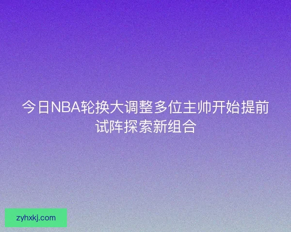 今日NBA轮换大调整多位主帅开始提前试阵探索新组合