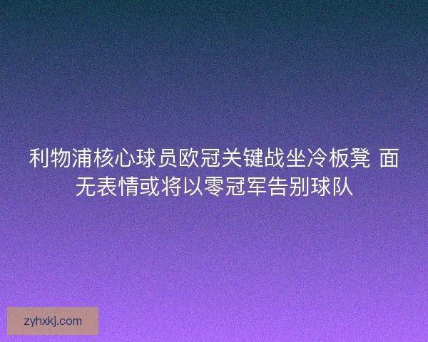 利物浦核心球员欧冠关键战坐冷板凳 面无表情或将以零冠军告别球队