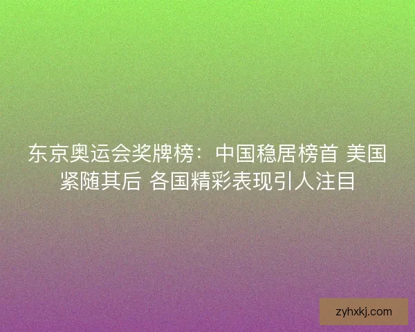 东京奥运会奖牌榜：中国稳居榜首 美国紧随其后 各国精彩表现引人注目