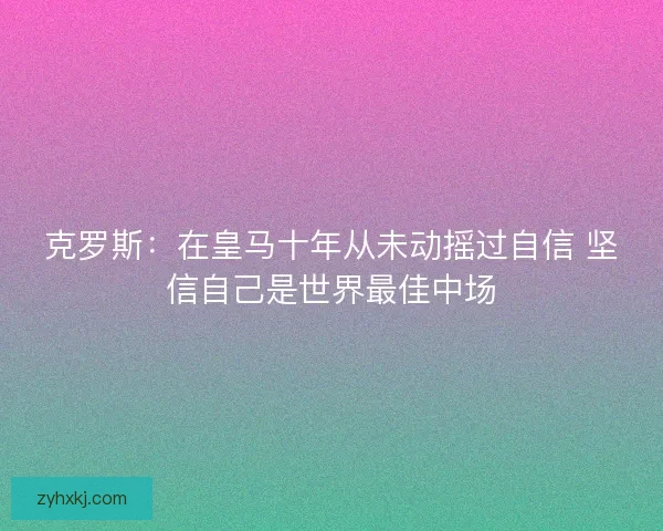 克罗斯：在皇马十年从未动摇过自信 坚信自己是世界最佳中场