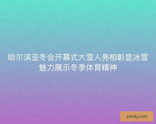 哈尔滨亚冬会开幕式大雪人亮相彰显冰雪魅力展示冬季体育精神