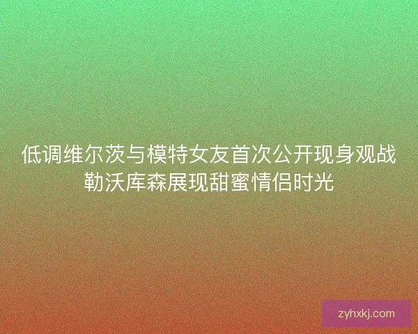 低调维尔茨与模特女友首次公开现身观战勒沃库森展现甜蜜情侣时光