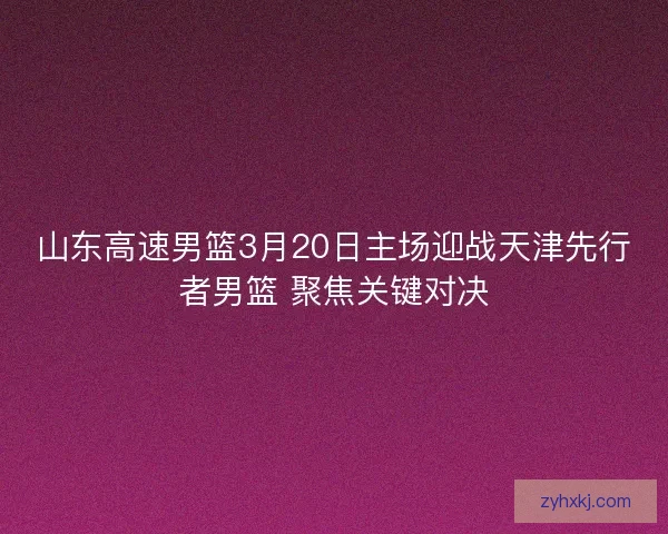 山东高速男篮3月20日主场迎战天津先行者男篮 聚焦关键对决