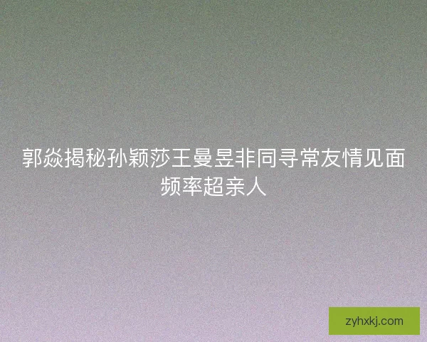 郭焱揭秘孙颖莎王曼昱非同寻常友情见面频率超亲人