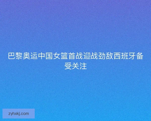 巴黎奥运中国女篮首战迎战劲敌西班牙备受关注