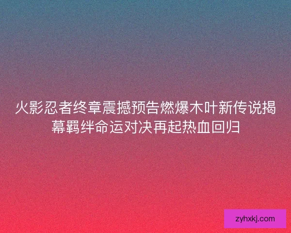 火影忍者终章震撼预告燃爆木叶新传说揭幕羁绊命运对决再起热血回归