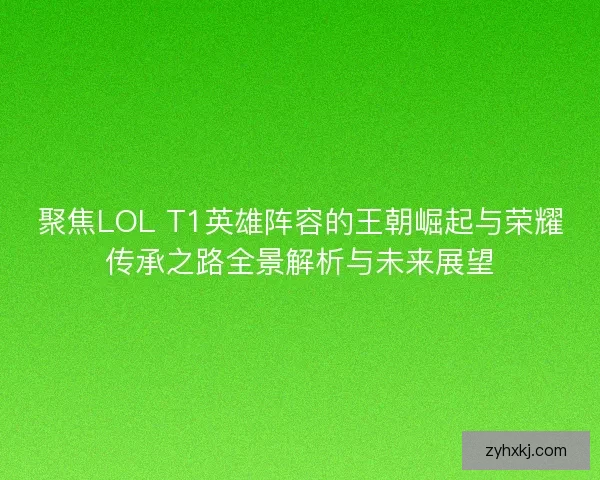 聚焦LOL T1英雄阵容的王朝崛起与荣耀传承之路全景解析与未来展望