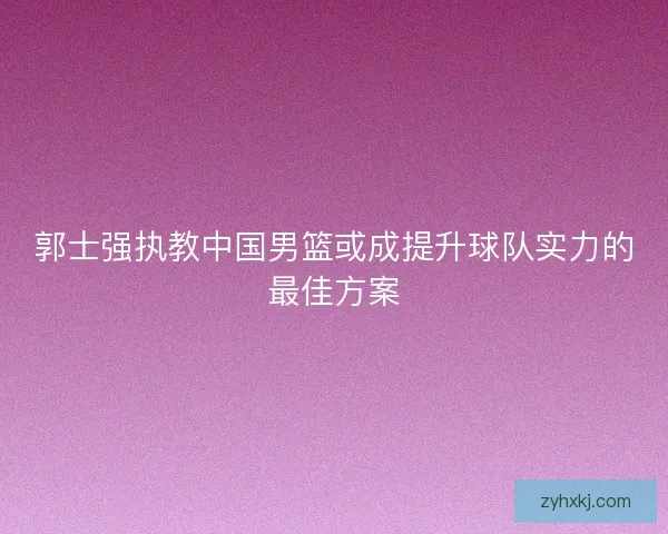 郭士强执教中国男篮或成提升球队实力的最佳方案